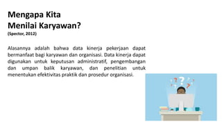 Mengapa Kita
Menilai Karyawan?
(Spector, 2012)
Alasannya adalah bahwa data kinerja pekerjaan dapat
bermanfaat bagi karyawan dan organisasi. Data kinerja dapat
digunakan untuk keputusan administratif, pengembangan
dan umpan balik karyawan, dan penelitian untuk
menentukan efektivitas praktik dan prosedur organisasi.
 
