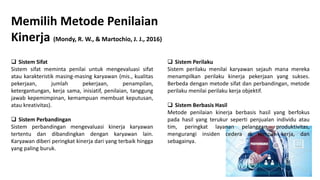 Memilih Metode Penilaian
Kinerja (Mondy, R. W., & Martochio, J. J., 2016)
 Sistem Sifat
Sistem sifat meminta penilai untuk mengevaluasi sifat
atau karakteristik masing-masing karyawan (mis., kualitas
pekerjaan, jumlah pekerjaan, penampilan,
ketergantungan, kerja sama, inisiatif, penilaian, tanggung
jawab kepemimpinan, kemampuan membuat keputusan,
atau kreativitas).
 Sistem Perbandingan
Sistem perbandingan mengevaluasi kinerja karyawan
tertentu dan dibandingkan dengan karyawan lain.
Karyawan diberi peringkat kinerja dari yang terbaik hingga
yang paling buruk.
 Sistem Perilaku
Sistem perilaku menilai karyawan sejauh mana mereka
menampilkan perilaku kinerja pekerjaan yang sukses.
Berbeda dengan metode sifat dan perbandingan, metode
perilaku menilai perilaku kerja objektif.
 Sistem Berbasis Hasil
Metode penilaian kinerja berbasis hasil yang berfokus
pada hasil yang terukur seperti penjualan individu atau
tim, peringkat layanan pelanggan, produktivitas,
mengurangi insiden cedera di tempat kerja, dan
sebagainya.
 