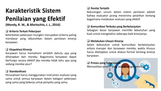 Karakteristik Sistem
Penilaian yang Efektif
(Mondy, R. W., & Martochio, J. J., 2016)
 Kriteria Terkait Pekerjaan
Keterkaitan pekerjaan mungkin merupakan kriteria paling
mendasar yang dibutuhkan dalam penilaian kinerja
karyawan.
 Ekspektasi Kinerja
Karyawan harus memahami terlebih dahulu apa yang
diharapkan dari mereka. Bagaimana karyawan dapat
berfungsi secara efektif jika mereka tidak tahu apa yang
sedang mereka ukur?
 Standardisasi
Perusahaan harus menggunakan instrumen evaluasi yang
sama untuk semua karyawan dalam kategori pekerjaan
yang sama yang bekerja untuk penyelia yang sama.
 Penilai Terlatih
Kekurangan umum dalam sistem penilaian adalah
bahwa evaluator jarang menerima pelatihan tentang
bagaimana melakukan evaluasi yang efektif.
 Komunikasi Terbuka yang Berkelanjutan
Sebagian besar karyawan memiliki kebutuhan yang
kuat untuk mengetahui seberapa baik kinerjanya.
 Melakukan Ulasan Kinerja
Selain kebutuhan untuk komunikasi berkelanjutan
antara manajer dan karyawan mereka, waktu khusus
harus ditetapkan untuk diskusi formal tentang kinerja
karyawan.
 Proses yang Seharusnya
Memastikan proses yang sesuai sangat penting.
 