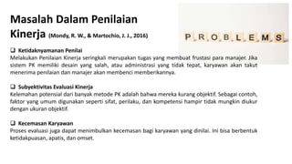 Masalah Dalam Penilaian
Kinerja (Mondy, R. W., & Martochio, J. J., 2016)
 Ketidaknyamanan Penilai
Melakukan Penilaian Kinerja seringkali merupakan tugas yang membuat frustasi para manajer. Jika
sistem PK memiliki desain yang salah, atau administrasi yang tidak tepat, karyawan akan takut
menerima penilaian dan manajer akan membenci memberikannya.
 Subyektivitas Evaluasi Kinerja
Kelemahan potensial dari banyak metode PK adalah bahwa mereka kurang objektif. Sebagai contoh,
faktor yang umum digunakan seperti sifat, perilaku, dan kompetensi hampir tidak mungkin diukur
dengan ukuran objektif.
 Kecemasan Karyawan
Proses evaluasi juga dapat menimbulkan kecemasan bagi karyawan yang dinilai. Ini bisa berbentuk
ketidakpuasan, apatis, dan omset.
 