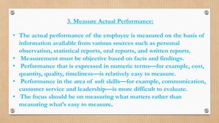 3. Measure Actual Performance:
• The actual performance of the employee is measured on the basis of
information available from various sources such as personal
observation, statistical reports, oral reports, and written reports.
• Measurement must be objective based on facts and findings.
• Performance that is expressed in numeric terms—for example, cost,
quantity, quality, timeliness—is relatively easy to measure.
• Performance in the area of soft skills—for example, communication,
customer service and leadership—is more difficult to evaluate.
• The focus should be on measuring what matters rather than
measuring what’s easy to measure.
 