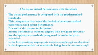 4. Compare Actual Performance with Standards:
• The actual performance is compared with the predetermined
standards.
• This comparison may reveal the deviation between standard
performance and actual performance
• Determine the reason for deviation :
• Are the performance standard aligned with the given objective?
• Are the appropriate methods being used to attain the given
objective?
• Is the firm providing appropriate tools to complete given objective?
• Is the implementation of methods is being done in a correct way?
 