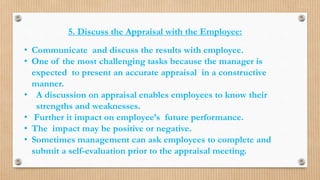 5. Discuss the Appraisal with the Employee:
• Communicate and discuss the results with employee.
• One of the most challenging tasks because the manager is
expected to present an accurate appraisal in a constructive
manner.
• A discussion on appraisal enables employees to know their
strengths and weaknesses.
• Further it impact on employee’s future performance.
• The impact may be positive or negative.
• Sometimes management can ask employees to complete and
submit a self-evaluation prior to the appraisal meeting.
 