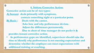 6. Initiate Corrective Action:
Corrective action can be of two types:
A) Instant: deals primarily with symptoms.
corrects something right at a particular point.
B) Basic : Deals with the causes.
Asks how and why performance deviate.
Adjust the differences permanently.
Due to short of time manager do not prefer it &
provides instant corrective action.
• As performance gaps are identified, supervisors should take the
time to identify why performance is not meeting expectations and
determine whether the employee can meet expectations with
additional training or coaching.
 