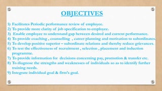 OBJECTIVES
1) Facilitates Periodic performance review of employee.
2) To provide more clarity of job specification to employee.
3) Enable employee to understand gap between desired and current performance.
4) To provide coaching , counselling , career planning and motivation to subordinates.
5) To develop positive superior – subordinate relations and thereby reduce grievances.
6) To test the effectiveness of recruitment , selection , placement and induction
programme.
7) To provide information for decisions concerning pay, promotion & transfer etc.
8) To diagnose the strengths and weaknesses of individuals so as to identify further
training needs.
9) Integrate individual goal & firm’s goal.
 