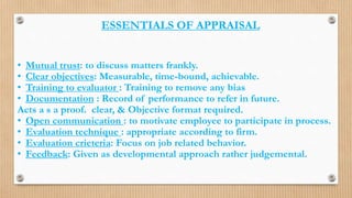 ESSENTIALS OF APPRAISAL
• Mutual trust: to discuss matters frankly.
• Clear objectives: Measurable, time-bound, achievable.
• Training to evaluator : Training to remove any bias
• Documentation : Record of performance to refer in future.
Acts a s a proof. clear, & Objective format required.
• Open communication : to motivate employee to participate in process.
• Evaluation technique : appropriate according to firm.
• Evaluation crieteria: Focus on job related behavior.
• Feedback: Given as developmental approach rather judgemental.
 