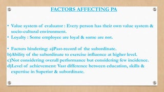 FACTORS AFFECTING PA
• Value system of evaluator : Every person has their own value system &
socio-cultural environment.
• Loyalty : Some employee are loyal & some are not.
• Factors hindering: a)Past-record of the subordinate.
b)Ability of the subordinate to exercise influence at higher level.
c)Not considering overall performance but considering few incidence.
d)Level of achievement: Vast difference between education, skills &
expertise in Superior & subordinate.
 