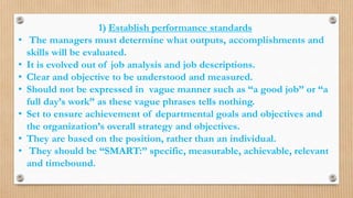 1) Establish performance standards
• The managers must determine what outputs, accomplishments and
skills will be evaluated.
• It is evolved out of job analysis and job descriptions.
• Clear and objective to be understood and measured.
• Should not be expressed in vague manner such as “a good job” or “a
full day’s work” as these vague phrases tells nothing.
• Set to ensure achievement of departmental goals and objectives and
the organization’s overall strategy and objectives.
• They are based on the position, rather than an individual.
• They should be “SMART:” specific, measurable, achievable, relevant
and timebound.
 