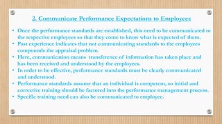 2. Communicate Performance Expectations to Employees
• Once the performance standards are established, this need to be communicated to
the respective employees so that they come to know what is expected of them.
• Past experience indicates that not communicating standards to the employees
compounds the appraisal problem.
• Here, communication means transference of information has taken place and
has been received and understood by the employees.
• In order to be effective, performance standards must be clearly communicated
and understood.
• Performance standards assume that an individual is competent, so initial and
corrective training should be factored into the performance management process.
• Specific training need can also be communicated to employee.
 