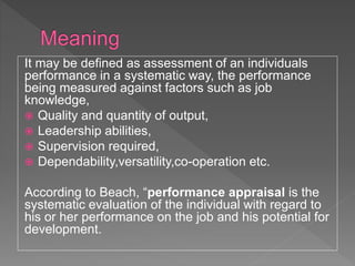 It may be defined as assessment of an individuals
performance in a systematic way, the performance
being measured against factors such as job
knowledge,
 Quality and quantity of output,
 Leadership abilities,
 Supervision required,
 Dependability,versatility,co-operation etc.
According to Beach, “performance appraisal is the
systematic evaluation of the individual with regard to
his or her performance on the job and his potential for
development.
 