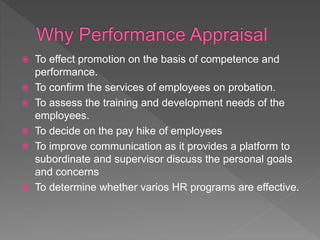  To effect promotion on the basis of competence and
performance.
 To confirm the services of employees on probation.
 To assess the training and development needs of the
employees.
 To decide on the pay hike of employees
 To improve communication as it provides a platform to
subordinate and supervisor discuss the personal goals
and concerns
 To determine whether varios HR programs are effective.
 