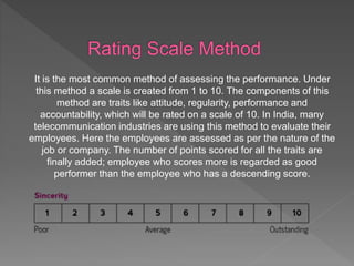 It is the most common method of assessing the performance. Under
this method a scale is created from 1 to 10. The components of this
method are traits like attitude, regularity, performance and
accountability, which will be rated on a scale of 10. In India, many
telecommunication industries are using this method to evaluate their
employees. Here the employees are assessed as per the nature of the
job or company. The number of points scored for all the traits are
finally added; employee who scores more is regarded as good
performer than the employee who has a descending score.
 