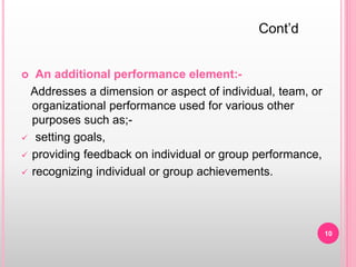  An additional performance element:-
Addresses a dimension or aspect of individual, team, or
organizational performance used for various other
purposes such as;-
 setting goals,
 providing feedback on individual or group performance,
 recognizing individual or group achievements.
Cont’d
10
 