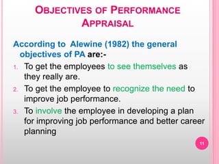 OBJECTIVES OF PERFORMANCE
APPRAISAL
According to Alewine (1982) the general
objectives of PA are:-
1. To get the employees to see themselves as
they really are.
2. To get the employee to recognize the need to
improve job performance.
3. To involve the employee in developing a plan
for improving job performance and better career
planning
11
 