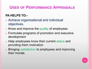 USES OF PERFORMANCE APPRAISALS
PA HELPS TO:-
 Achieve organizational and individual
objectives.
 Know and improve the quality of employees
 Formulate programs of promotion and executive
development
 Help employees know their current status and
providing them motivation
 Bringing satisfaction to employees and improving
their morale.
13
 