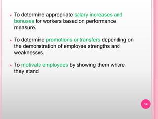  To determine appropriate salary increases and
bonuses for workers based on performance
measure.
 To determine promotions or transfers depending on
the demonstration of employee strengths and
weaknesses.
 To motivate employees by showing them where
they stand
14
 