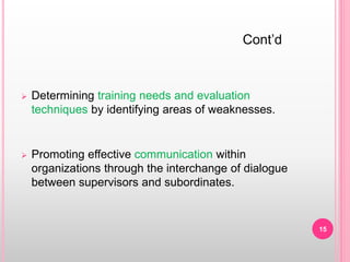  Determining training needs and evaluation
techniques by identifying areas of weaknesses.
 Promoting effective communication within
organizations through the interchange of dialogue
between supervisors and subordinates.
Cont’d
15
 