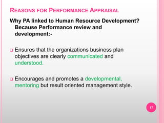 REASONS FOR PERFORMANCE APPRAISAL
Why PA linked to Human Resource Development?
Because Performance review and
development:-
 Ensures that the organizations business plan
objectives are clearly communicated and
understood.
 Encourages and promotes a developmental,
mentoring but result oriented management style.
17
 