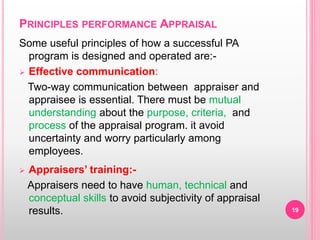 PRINCIPLES PERFORMANCE APPRAISAL
Some useful principles of how a successful PA
program is designed and operated are:-
 Effective communication:
Two-way communication between appraiser and
appraisee is essential. There must be mutual
understanding about the purpose, criteria, and
process of the appraisal program. it avoid
uncertainty and worry particularly among
employees.
 Appraisers’ training:-
Appraisers need to have human, technical and
conceptual skills to avoid subjectivity of appraisal
results. 19
 