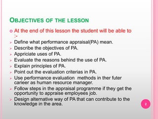 OBJECTIVES OF THE LESSON
 At the end of this lesson the student will be able to
:-
 Define what performance appraisal(PA) mean.
 Describe the objectives of PA.
 Appriciate uses of PA.
 Evaluate the reasons behind the use of PA.
 Explain principles of PA.
 Point out the evaluation criterias in PA.
 Use performance evaluation methods in ther futer
carieer as human resource manager.
 Follow steps in the appraisal programme if they get the
opportunity to appraise employees job.
 Design alternative way of PA that can contribute to the
knowledge in the area. 2
 