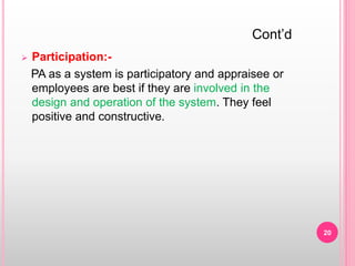  Participation:-
PA as a system is participatory and appraisee or
employees are best if they are involved in the
design and operation of the system. They feel
positive and constructive.
Cont’d
20
 