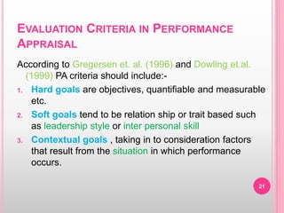 EVALUATION CRITERIA IN PERFORMANCE
APPRAISAL
According to Gregersen et. al. (1996) and Dowling et.al.
(1999) PA criteria should include:-
1. Hard goals are objectives, quantifiable and measurable
etc.
2. Soft goals tend to be relation ship or trait based such
as leadership style or inter personal skill
3. Contextual goals , taking in to consideration factors
that result from the situation in which performance
occurs.
21
 
