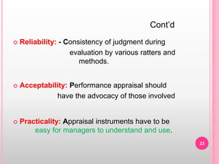  Reliability: - Consistency of judgment during
evaluation by various ratters and
methods.
 Acceptability: Performance appraisal should
have the advocacy of those involved
 Practicality: Appraisal instruments have to be
easy for managers to understand and use.
Cont’d
23
 