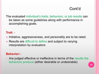 The evaluated individual’s traits, behaviors, or job results can
be taken as some guidelines along with performance in
accomplishing goals.
Trait: -
 Initiative, aggressiveness, and personality are to be rated.
 Results are difficult to define and subject to varying
interpretation by evaluators
Behavior:-
 Are judged effective or ineffective in terms of the results the
behaviors produce (either desirable or undesirable)
Cont’d
24
 