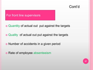  Quantity of actual out put against the targets
 Quality of actual out put against the targets
 Number of accidents in a given period
 Rate of employee absenteeism
For front line supervisors
Cont’d
27
 