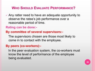 WHO SHOULD EVALUATE PERFORMANCE?
 Any ratter need to have an adequate opportunity to
observe the ratee’s job performance over a
reasonable period of time.
Rating can be done:-
By committee of several supervisors:-
The supervisors chosen are those most likely to
come in to contact with the employee.
By peers (co-workers):-
In the peer evaluation system, the co-workers must
know the level of performance of the employee
being evaluated.
28
 