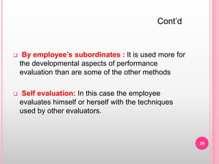  By employee’s subordinates : It is used more for
the developmental aspects of performance
evaluation than are some of the other methods
 Self evaluation: In this case the employee
evaluates himself or herself with the techniques
used by other evaluators.
Cont’d
29
 