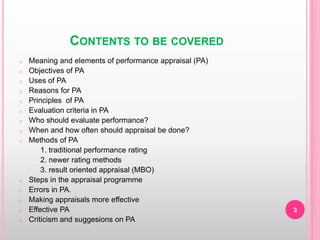 CONTENTS TO BE COVERED
o Meaning and elements of performance appraisal (PA)
o Objectives of PA
o Uses of PA
o Reasons for PA
o Principles of PA
o Evaluation criteria in PA
o Who should evaluate performance?
o When and how often should appraisal be done?
o Methods of PA
1. traditional performance rating
2. newer rating methods
3. result oriented appraisal (MBO)
o Steps in the appraisal programme
o Errors in PA.
o Making appraisals more effective
o Effective PA
o Criticism and suggesions on PA
3
 