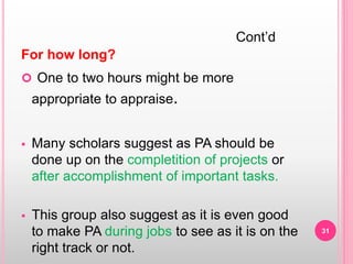 For how long?
 One to two hours might be more
appropriate to appraise.
 Many scholars suggest as PA should be
done up on the completition of projects or
after accomplishment of important tasks.
 This group also suggest as it is even good
to make PA during jobs to see as it is on the
right track or not.
Cont’d
31
 