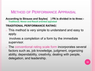 METHOD OF PERFORMANCE APPRAISAL
According to Strauss and Sayles( ) PA is divided in to three:-
Traditional, Newer and Result oriented appraisal
TRADITIONAL PERFORMANCE RATING:
o This method is very simple to understand and easy to
apply.
involves a completion of a form by the immediate
supervisor.
o The conventional rating scale form incorporates several
factors such as, job knowledge, judgment, organizing
ability, dependability, creativity, dealing with people,
delegation, and leadership.
33
 
