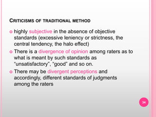 CRITICISMS OF TRADITIONAL METHOD
 highly subjective in the absence of objective
standards (excessive leniency or strictness, the
central tendency, the halo effect)
 There is a divergence of opinion among raters as to
what is meant by such standards as
“unsatisfactory”, “good” and so on.
 There may be divergent perceptions and
accordingly, different standards of judgments
among the raters
34
 