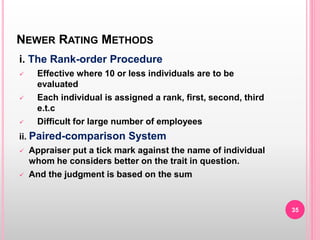 NEWER RATING METHODS
i. The Rank-order Procedure
 Effective where 10 or less individuals are to be
evaluated
 Each individual is assigned a rank, first, second, third
e.t.c
 Difficult for large number of employees
ii. Paired-comparison System
 Appraiser put a tick mark against the name of individual
whom he considers better on the trait in question.
 And the judgment is based on the sum
35
 