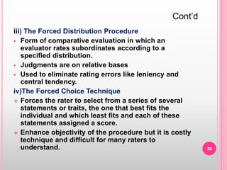 iii) The Forced Distribution Procedure
 Form of comparative evaluation in which an
evaluator rates subordinates according to a
specified distribution.
 Judgments are on relative bases
 Used to eliminate rating errors like leniency and
central tendency.
iv)The Forced Choice Technique
 Forces the rater to select from a series of several
statements or traits, the one that best fits the
individual and which least fits and each of these
statements assigned a score.
 Enhance objectivity of the procedure but it is costly
technique and difficult for many raters to
understand.
Cont’d
36
 