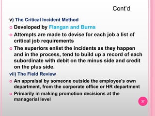 v) The Critical Incident Method
 Developed by Flangan and Burns
 Attempts are made to devise for each job a list of
critical job requirements
 The superiors enlist the incidents as they happen
and in the process, tend to build up a record of each
subordinate with debit on the minus side and credit
on the plus side.
vii) The Field Review
 An appraisal by someone outside the employee’s own
department, from the corporate office or HR department
 Primarily in making promotion decisions at the
managerial level
Cont’d
37
 