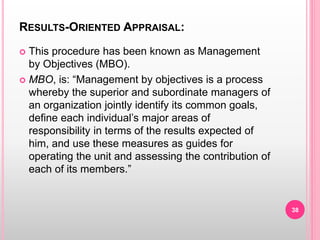 RESULTS-ORIENTED APPRAISAL:
 This procedure has been known as Management
by Objectives (MBO).
 MBO, is: “Management by objectives is a process
whereby the superior and subordinate managers of
an organization jointly identify its common goals,
define each individual’s major areas of
responsibility in terms of the results expected of
him, and use these measures as guides for
operating the unit and assessing the contribution of
each of its members.”
38
 