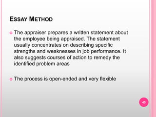 ESSAY METHOD
 The appraiser prepares a written statement about
the employee being appraised. The statement
usually concentrates on describing specific
strengths and weaknesses in job performance. It
also suggests courses of action to remedy the
identified problem areas
 The process is open-ended and very flexible
40
 
