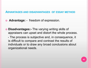 ADVANTAGES AND DISADVANTAGES OF ESSAY METHOD
 Advantage: - freedom of expression.
 Disadvantages:- The varying writing skills of
appraisers can upset and distort the whole process.
- The process is subjective and, in consequence, it
is difficult to compare and contrast the results of
individuals or to draw any broad conclusions about
organizational needs.
41
 