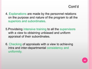 4. Explanations are made by the personnel relations
on the purpose and nature of the program to all the
superiors and subordinates.
5.Provideing intensive training to all the supervisors
with a view to obtaining unbiased and uniform
appraisal of their subordinates.
6. Checking of appraisals with a view to achieving
intra and inter-departmental consistency and
uniformity.
Cont’d
44
 