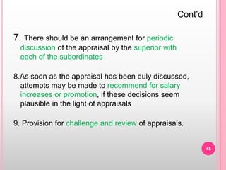 7. There should be an arrangement for periodic
discussion of the appraisal by the superior with
each of the subordinates
8.As soon as the appraisal has been duly discussed,
attempts may be made to recommend for salary
increases or promotion, if these decisions seem
plausible in the light of appraisals
9. Provision for challenge and review of appraisals.
Cont’d
45
 
