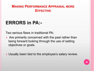 MAKING PERFORMANCE APPRAISAL MORE
EFFECTIVE
ERRORS in PA:-
Two serious flaws in traditional PA;
 Are primarily concerned with the past rather than
being forward looking through the use of setting
objectives or goals.
 Usually been tied to the employee’s salary review.
46
 