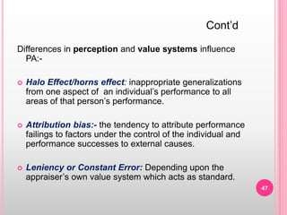 Differences in perception and value systems influence
PA:-
 Halo Effect/horns effect: inappropriate generalizations
from one aspect of an individual’s performance to all
areas of that person’s performance.
 Attribution bias:- the tendency to attribute performance
failings to factors under the control of the individual and
performance successes to external causes.
 Leniency or Constant Error: Depending upon the
appraiser’s own value system which acts as standard.
Cont’d
47
 