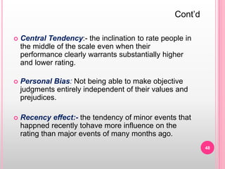  Central Tendency:- the inclination to rate people in
the middle of the scale even when their
performance clearly warrants substantially higher
and lower rating.
 Personal Bias: Not being able to make objective
judgments entirely independent of their values and
prejudices.
 Recency effect:- the tendency of minor events that
happned recently tohave more influence on the
rating than major events of many months ago.
Cont’d
48
 