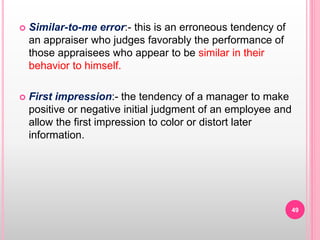  Similar-to-me error:- this is an erroneous tendency of
an appraiser who judges favorably the performance of
those appraisees who appear to be similar in their
behavior to himself.
 First impression:- the tendency of a manager to make
positive or negative initial judgment of an employee and
allow the first impression to color or distort later
information.
49
 