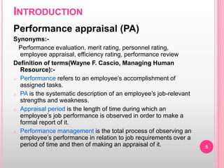 INTRODUCTION
Performance appraisal (PA)
Synonyms:-
Performance evaluation, merit rating, personnel rating,
employee appraisal, efficiency rating, performance review
Definition of terms(Wayne F. Cascio, Managing Human
Resource):-
o Performance refers to an employee’s accomplishment of
assigned tasks.
o PA is the systematic description of an employee’s job-relevant
strengths and weakness.
o Appraisal period is the length of time during which an
employee’s job performance is observed in order to make a
formal report of it.
o Performance management is the total process of observing an
employee’s performance in relation to job requirements over a
period of time and then of making an appraisal of it. 5
 