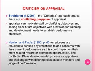 CRITICISM ON APPRAISAL
 Strebler et al (2001):- the ”Orthodox” approach argues
there are conflicting purppose of appraisal
 appraisal can motivate staff by clarifying objectives and
setting clear future objectives with provision for trainning
and development needs to establish performance
objectives.
 Newton and Findly, (1996, p. 43) employees are
reluctant to confide any limitations to and concerns with
their current performance as this could impact on their
merit-related reward or promotion opportunities. The
conflict is PA as developmental process as appraisers
are challenged with differing roles as both monitors and
judge of performance.
53
 