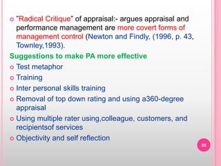  ”Radical Critique” of appraisal:- argues appraisal and
performance management are more covert forms of
management control (Newton and Findly, (1996, p. 43,
Townley,1993).
Suggestions to make PA more effective
 Test metaphor
 Training
 Inter personal skills training
 Removal of top down rating and using a360-degree
appraisal
 Using multiple rater using,colleague, customers, and
recipientsof services
 Objectivity and self reflection
55
 